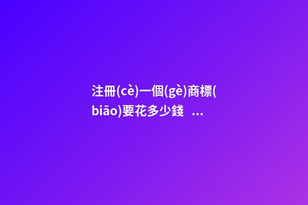 注冊(cè)一個(gè)商標(biāo)要花多少錢？要經(jīng)過哪些步驟？